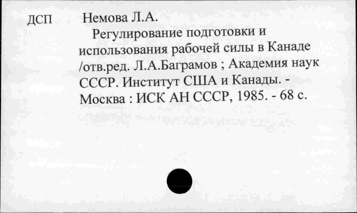 ﻿ДСП	Немова Л.А.
Регулирование подготовки и использования рабочей силы в Канаде /отв.ред. Л.А.Баграмов ; Академия наук СССР. Институт США и Канады. -Москва : ИСК АН СССР, 1985. - 68 с.